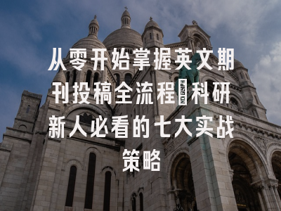 从零开始掌握英文期刊投稿全流程：科研新人必看的七大实战策略