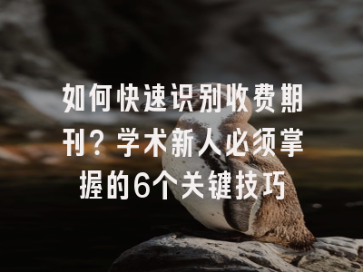 如何快速识别收费期刊？学术新人必须掌握的6个关键技巧