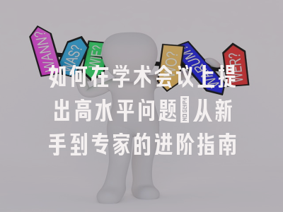 如何在学术会议上提出高水平问题：从新手到专家的进阶指南