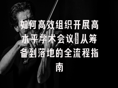 如何高效组织开展高水平学术会议：从筹备到落地的全流程指南