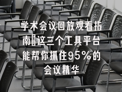 学术会议回放观看指南：这三个工具平台能帮你抓住95%的会议精华