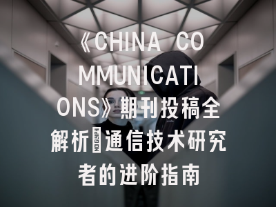 《CHINA COMMUNICATIONS》期刊投稿全解析：通信技术研究者的进阶指南