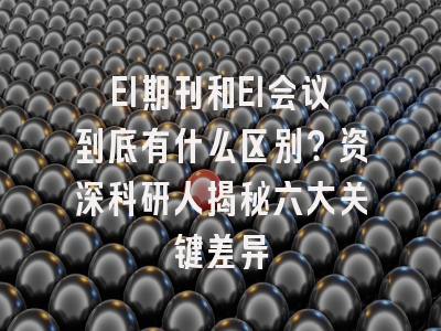 EI期刊和EI会议到底有什么区别？资深科研人揭秘六大关键差异