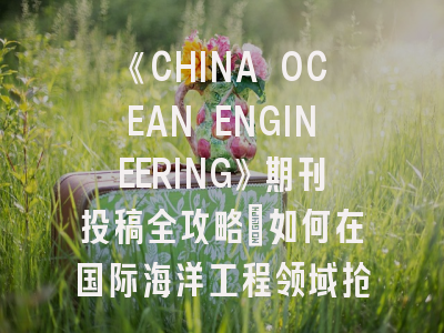 《CHINA OCEAN ENGINEERING》期刊投稿全攻略：如何在国际海洋工程领域抢占先机？
