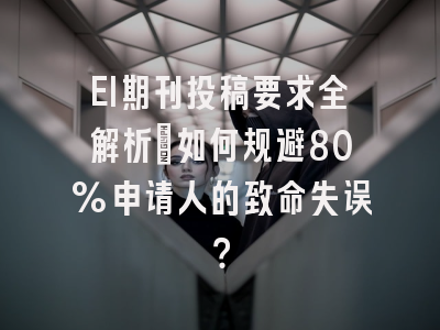 EI期刊投稿要求全解析：如何规避80%申请人的致命失误？