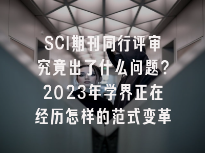SCI期刊同行评审究竟出了什么问题？2023年学界正在经历怎样的范式变革