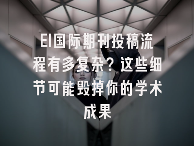 EI国际期刊投稿流程有多复杂？这些细节可能毁掉你的学术成果