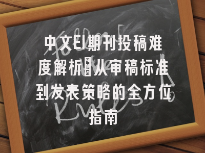 中文EI期刊投稿难度解析：从审稿标准到发表策略的全方位指南