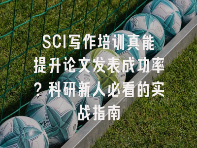 SCI写作培训真能提升论文发表成功率？科研新人必看的实战指南