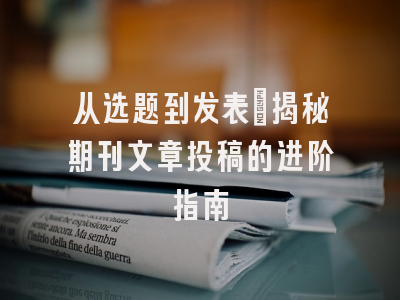 从选题到发表：揭秘期刊文章投稿的进阶指南