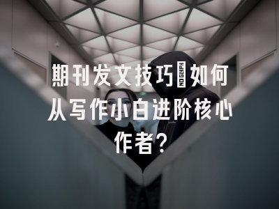 期刊发文技巧：如何从写作小白进阶核心作者？