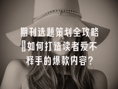 期刊选题策划全攻略：如何打造读者爱不释手的爆款内容？