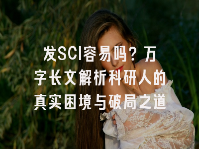 发SCI容易吗？万字长文解析科研人的真实困境与破局之道