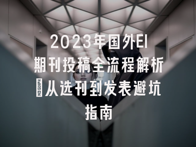 2023年国外EI期刊投稿全流程解析：从选刊到发表避坑指南