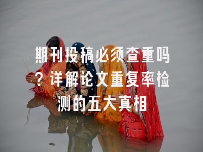 期刊投稿必须查重吗？详解论文重复率检测的五大真相