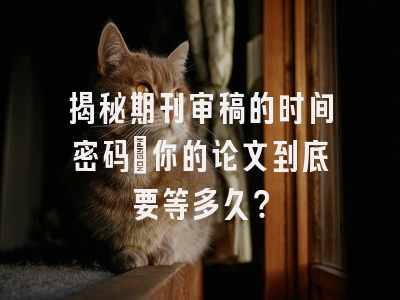 揭秘期刊审稿的时间密码：你的论文到底要等多久？