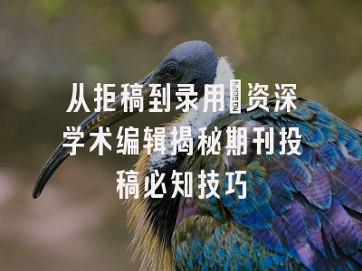 从拒稿到录用：资深学术编辑揭秘期刊投稿必知技巧