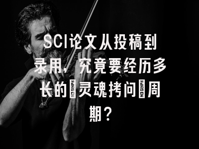 SCI论文从投稿到录用，究竟要经历多长的‘灵魂拷问’周期？