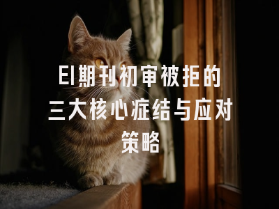EI期刊初审被拒的三大核心症结与应对策略