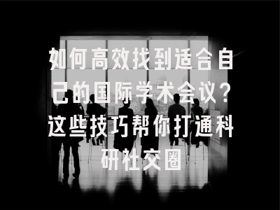 如何高效找到适合自己的国际学术会议？这些技巧帮你打通科研社交圈