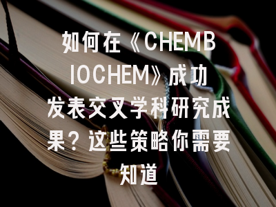 如何在《CHEMBIOCHEM》成功发表交叉学科研究成果？这些策略你需要知道