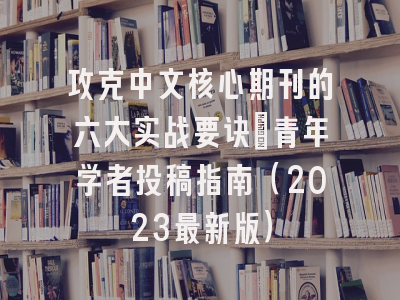 攻克中文核心期刊的六大实战要诀：青年学者投稿指南（2023最新版）