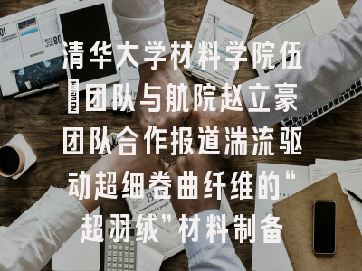 清华大学材料学院伍晖团队与航院赵立豪团队合作报道湍流驱动超细卷曲纤维的“超羽绒”材料制备