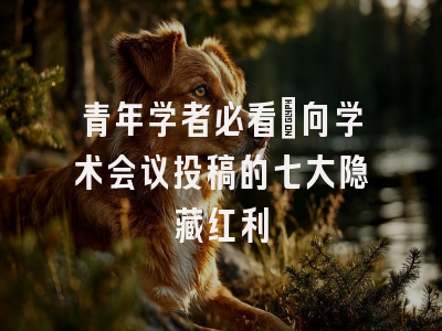 青年学者必看：向学术会议投稿的七大隐藏红利