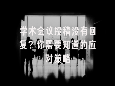 学术会议投稿没有回复？你需要知道的应对策略