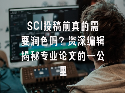 SCI投稿前真的需要润色吗？资深编辑揭秘专业论文的一公里