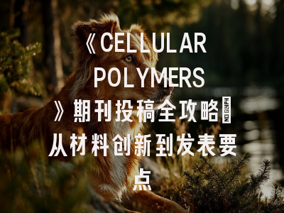 《CELLULAR POLYMERS》期刊投稿全攻略：从材料创新到发表要点