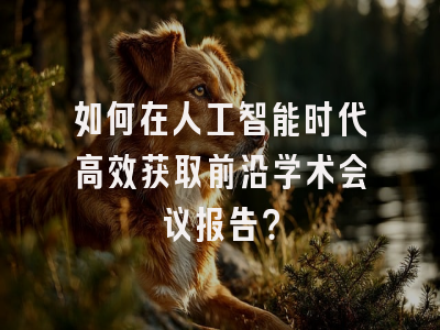如何在人工智能时代高效获取前沿学术会议报告？