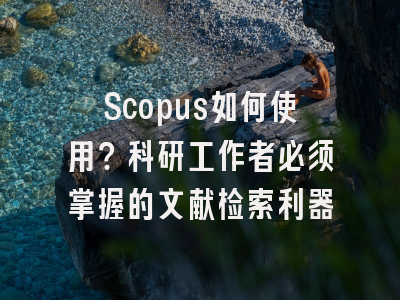 Scopus如何使用？科研工作者必须掌握的文献检索利器