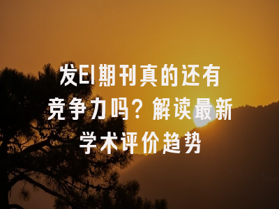 发EI期刊真的还有竞争力吗？解读最新学术评价趋势