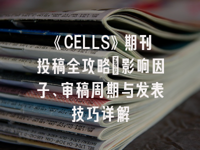 《CELLS》期刊投稿全攻略：影响因子、审稿周期与发表技巧详解