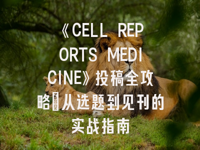 《CELL REPORTS MEDICINE》投稿全攻略：从选题到见刊的实战指南