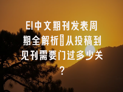 EI中文期刊发表周期全解析：从投稿到见刊需要闯过多少关？