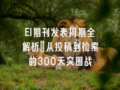 EI期刊发表周期全解析：从投稿到检索的300天突围战