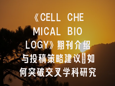 《CELL CHEMICAL BIOLOGY》期刊介绍与投稿策略建议：如何突破交叉学科研究门槛？