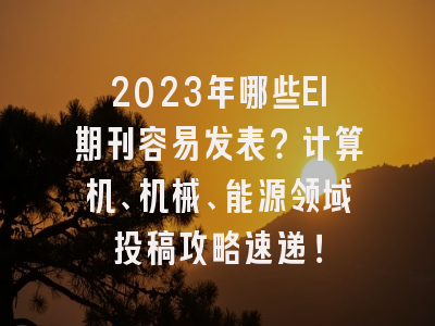 2023年哪些EI期刊容易发表？计算机、机械、能源领域投稿攻略速递！
