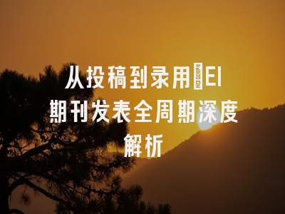 从投稿到录用：EI期刊发表全周期深度解析