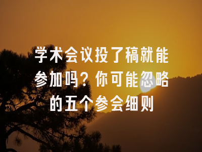 学术会议投了稿就能参加吗？你可能忽略的五个参会细则