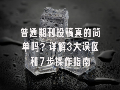 普通期刊投稿真的简单吗？详解3大误区和7步操作指南