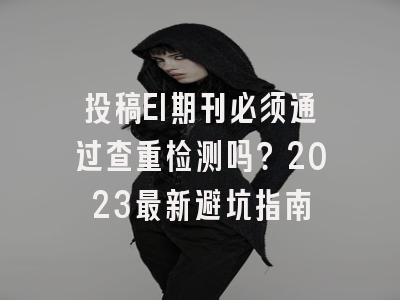 投稿EI期刊必须通过查重检测吗？2023最新避坑指南
