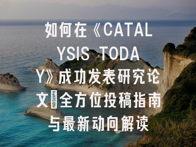如何在《CATALYSIS TODAY》成功发表研究论文：全方位投稿指南与最新动向解读