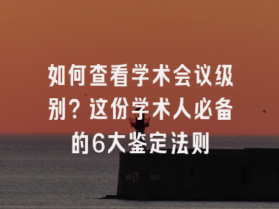 如何查看学术会议级别？这份学术人必备的6大鉴定法则