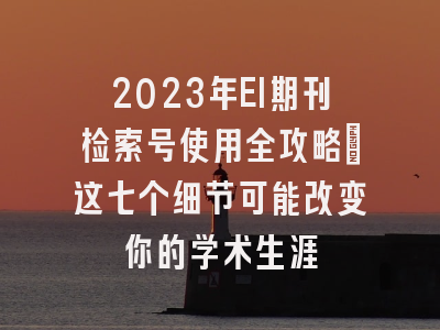 2023年EI期刊检索号使用全攻略：这七个细节可能改变你的学术生涯