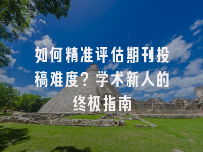 如何精准评估期刊投稿难度？学术新人的终极指南