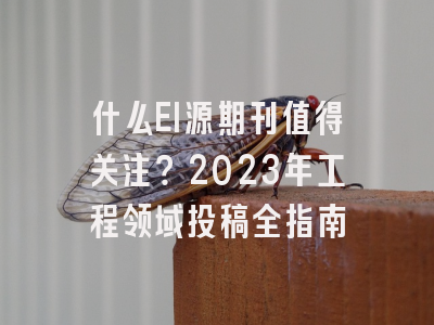 什么EI源期刊值得关注？2023年工程领域投稿全指南