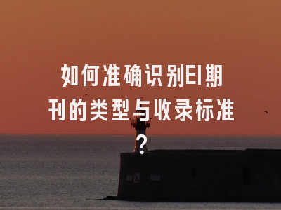 如何准确识别EI期刊的类型与收录标准？